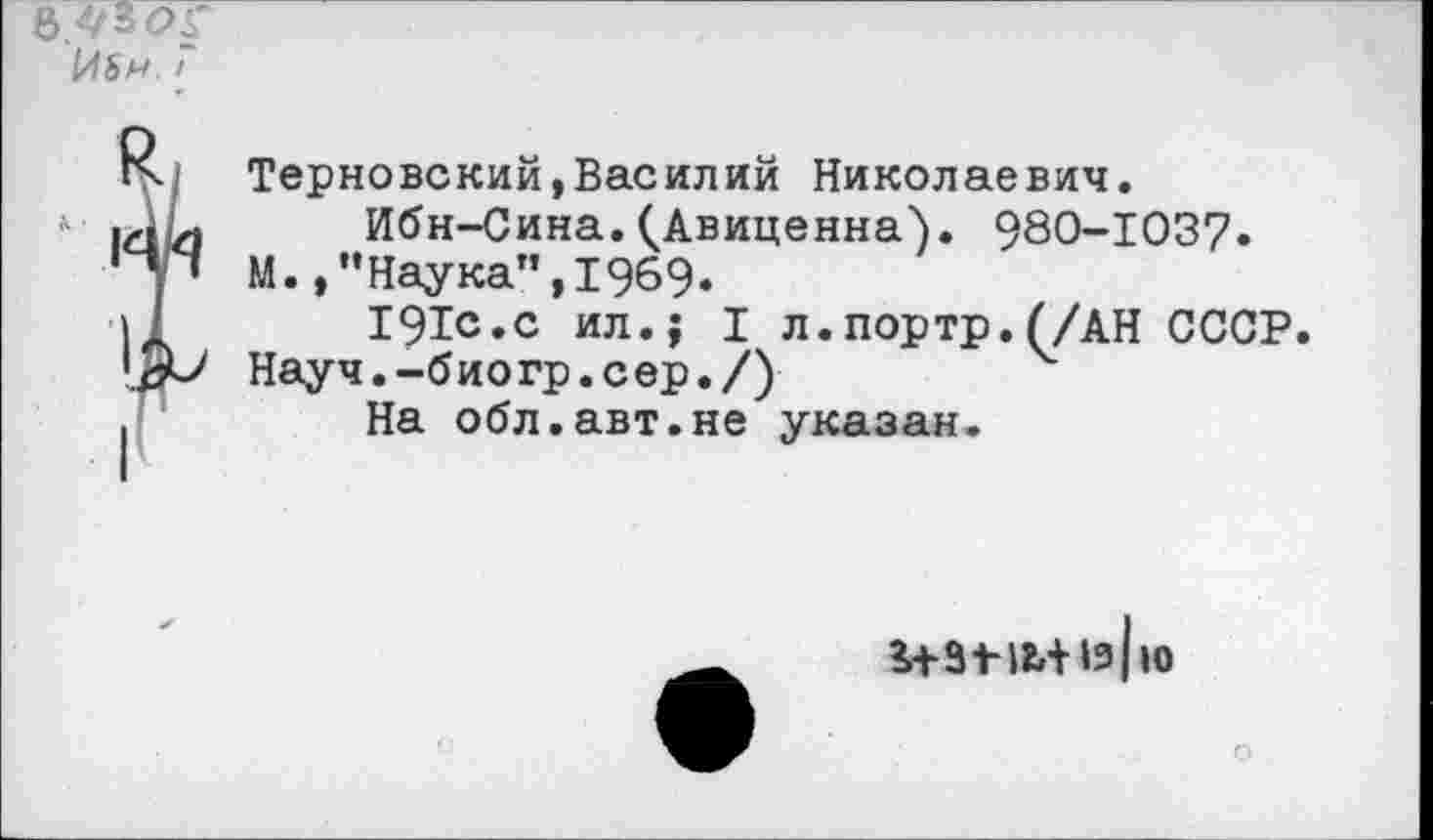 ﻿I
К. Терновский,Василий Николаевич.
|х1 Ь	Ибн-Сина.(Авиценна). 980-1037.
‘у* М.,”Наука", 1969«
11	191с.с ил.; I л.портр.(/АН СССР.
Науч.-биогр.сер./) .	На обл.авт.не указан.

ю
О